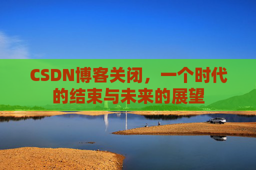CSDN博客关闭，一个时代的结束与未来的展望